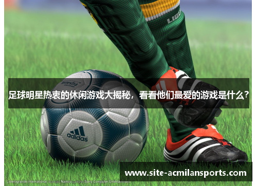 足球明星热衷的休闲游戏大揭秘，看看他们最爱的游戏是什么？