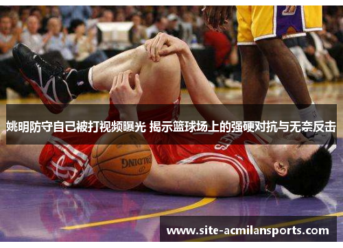 姚明防守自己被打视频曝光 揭示篮球场上的强硬对抗与无奈反击